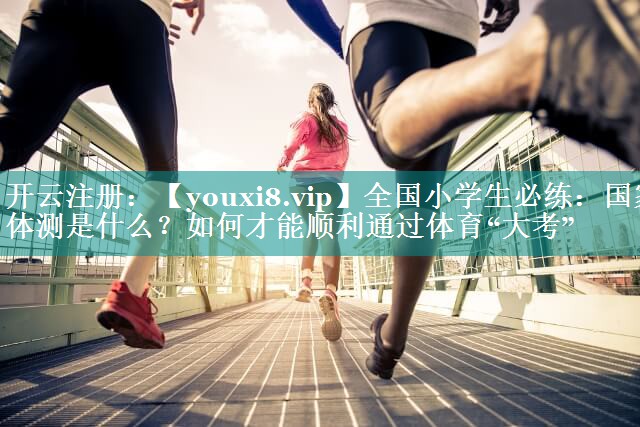 全国小学生必练：国家体测是什么？如何才能顺利通过体育“大考”