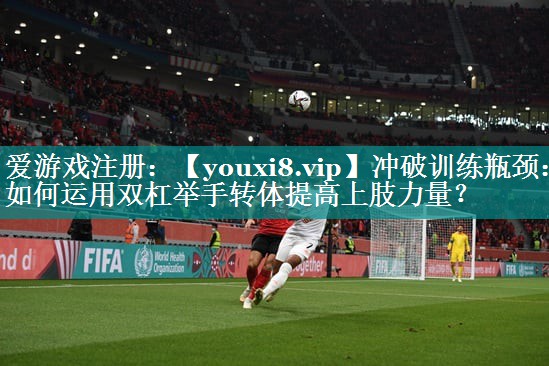 冲破训练瓶颈：如何运用双杠举手转体提高上肢力量？