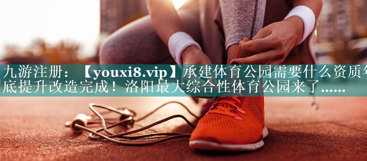 承建体育公园需要什么资质年底提升改造完成！洛阳最大综合性体育公园来了……