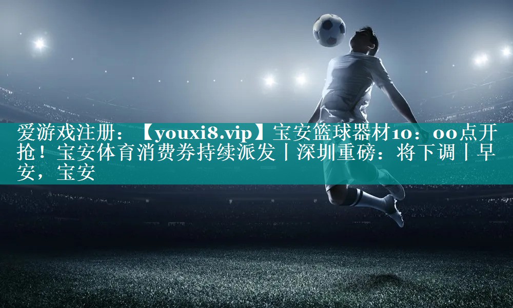 宝安篮球器材10：00点开抢！宝安体育消费券持续派发丨深圳重磅：将下调丨早安，宝安
