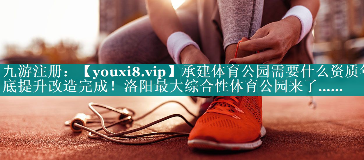 承建体育公园需要什么资质年底提升改造完成！洛阳最大综合性体育公园来了……