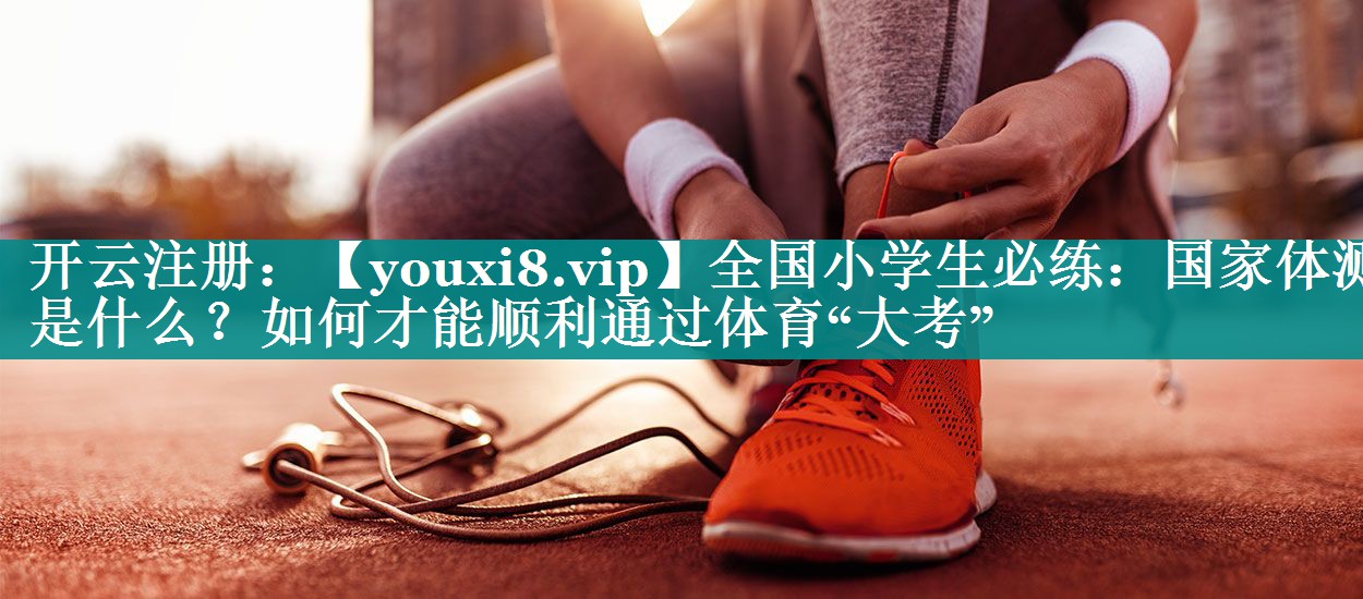 全国小学生必练：国家体测是什么？如何才能顺利通过体育“大考”