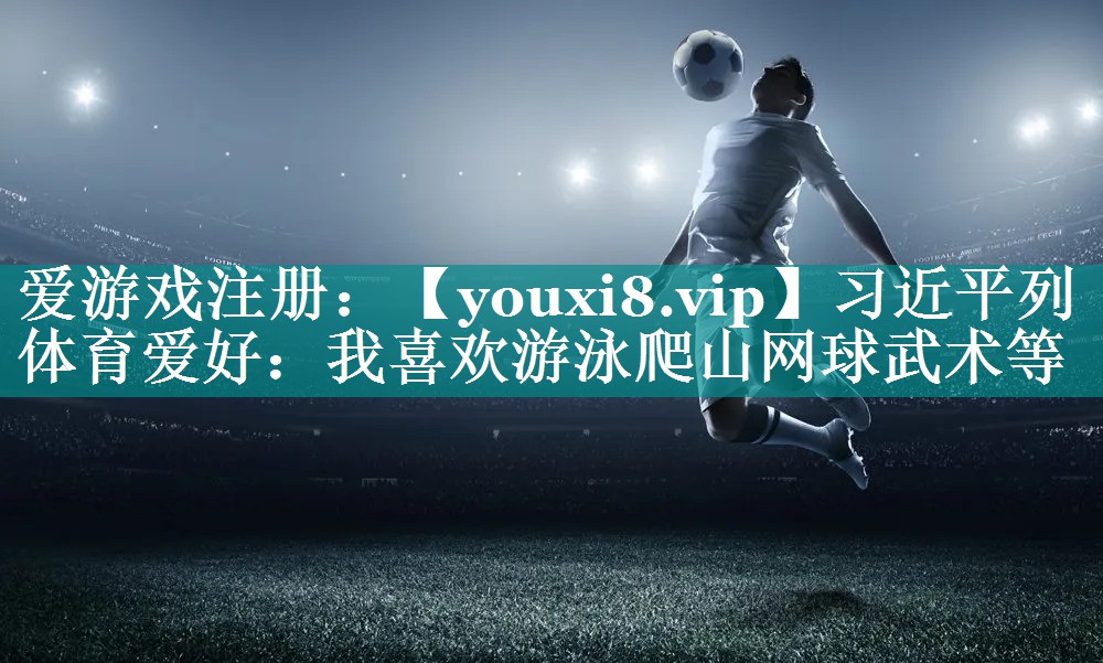 习近平列体育爱好：我喜欢游泳爬山网球武术等