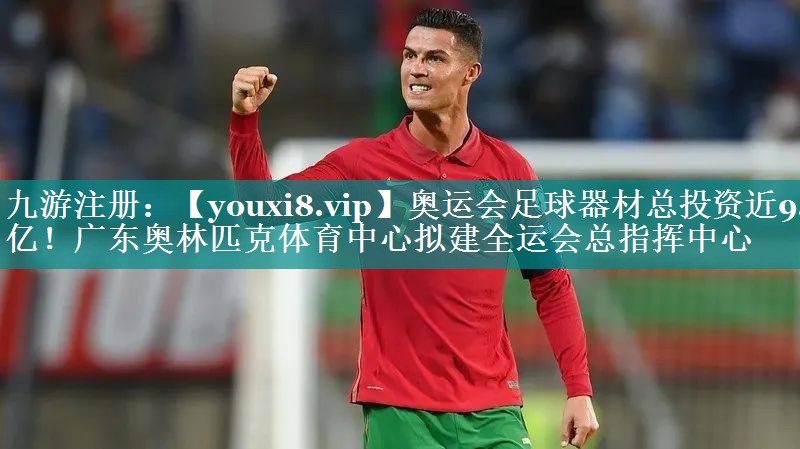 奥运会足球器材总投资近9.7亿！广东奥林匹克体育中心拟建全运会总指挥中心